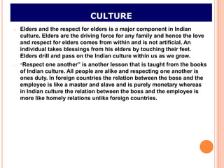 CULTURE
o   Elders and the respect for elders is a major component in Indian
    culture. Elders are the driving force for any family and hence the love
    and respect for elders comes from within and is not artificial. An
    individual takes blessings from his elders by touching their feet.
    Elders drill and pass on the Indian culture within us as we grow.
o   “Respect  one another” is another lesson that is taught from the books
    of Indian culture. All people are alike and respecting one another is
    ones duty. In foreign countries the relation between the boss and the
    employee is like a master and slave and is purely monetary whereas
    in Indian culture the relation between the boss and the employee is
    more like homely relations unlike foreign countries.
 