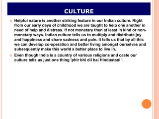CULTURE
   Helpful nature is another striking feature in our Indian culture. Right
    from our early days of childhood we are taught to help one another in
    need of help and distress. If not monetary then at least in kind or non-
    monetary ways. Indian culture tells us to multiply and distribute joy
    and happiness and share sadness and pain. It tells us that by all this
    we can develop co-operation and better living amongst ourselves and
    subsequently make this world a better place to live in.
   Even though India is a country of various religions and caste our
    culture tells us just one thing 'phir bhi dil hai Hindustani '.
 