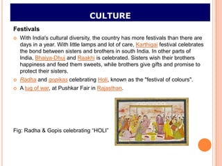 CULTURE
Festivals
   With India's cultural diversity, the country has more festivals than there are
    days in a year. With little lamps and lot of care, Karthigai festival celebrates
    the bond between sisters and brothers in south India. In other parts of
    India, Bhaiya-Dhuj and Raakhi is celebrated. Sisters wish their brothers
    happiness and feed them sweets, while brothers give gifts and promise to
    protect their sisters.
   Radha and gopikas celebrating Holi, known as the "festival of colours".
   A tug of war, at Pushkar Fair in Rajasthan.




Fig: Radha & Gopis celebrating “HOLI”
 