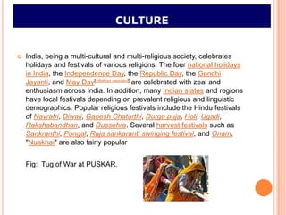 CULTURE


   India, being a multi-cultural and multi-religious society, celebrates
    holidays and festivals of various religions. The four national holidays
    in India, the Independence Day, the Republic Day, the Gandhi
    Jayanti, and May Day[citation needed] are celebrated with zeal and
    enthusiasm across India. In addition, many Indian states and regions
    have local festivals depending on prevalent religious and linguistic
    demographics. Popular religious festivals include the Hindu festivals
    of Navratri, Diwali, Ganesh Chaturthi, Durga puja, Holi, Ugadi,
    Rakshabandhan, and Dussehra. Several harvest festivals such as
    Sankranthi, Pongal, Raja sankaranti swinging festival, and Onam,
    "Nuakhai" are also fairly popular


    Fig: Tug of War at PUSKAR.
 