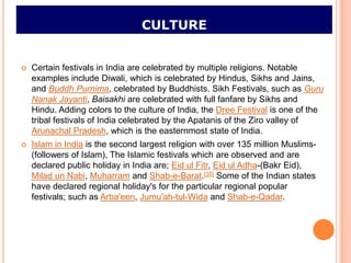 CULTURE


   Certain festivals in India are celebrated by multiple religions. Notable
    examples include Diwali, which is celebrated by Hindus, Sikhs and Jains,
    and Buddh Purnima, celebrated by Buddhists. Sikh Festivals, such as Guru
    Nanak Jayanti, Baisakhi are celebrated with full fanfare by Sikhs and
    Hindu. Adding colors to the culture of India, the Dree Festival is one of the
    tribal festivals of India celebrated by the Apatanis of the Ziro valley of
    Arunachal Pradesh, which is the easternmost state of India.
   Islam in India is the second largest religion with over 135 million Muslims-
    (followers of Islam), The Islamic festivals which are observed and are
    declared public holiday in India are; Eid ul Fitr, Eid ul Adha-(Bakr Eid),
    Milad un Nabi, Muharram and Shab-e-Barat.[35] Some of the Indian states
    have declared regional holiday's for the particular regional popular
    festivals; such as Arba'een, Jumu'ah-tul-Wida and Shab-e-Qadar.
 