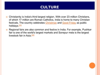 CULTURE

   Christianity is India's third largest religion. With over 23 million Christians,
    of which 17 million are Roman Catholics, India is home to many Christian
    festivals. The country celebrates Christmas and Good Friday as public
    holidays.[35]
   Regional fairs are also common and festive in India. For example, Pushkar
    fair is one of the world's largest markets and Sonepur mela is the largest
    livestock fair in Asia.[36]
 