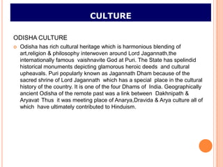 CULTURE

ODISHA CULTURE
   Odisha has rich cultural heritage which is harmonious blending of
    art,religion & philosophy interwoven around Lord Jagannath,the
    internationally famous vaishnavite God at Puri. The State has spelindid
    historical monuments depicting glamorous heroic deeds and cultural
    upheavals. Puri popularly known as Jagannath Dham because of the
    sacred shrine of Lord Jagannath which has a special place in the cultural
    history of the country. It is one of the four Dhams of India. Geographically
    ancient Odisha of the remote past was a link between Dakhnipath &
    Aryavat. Thus it was meeting place of Anarya,Dravida & Arya culture all of
    which have ultimately contributed to Hinduism.
 