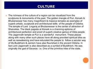 CULTURE

   The richness of the culture of a region can be visualized from the
    sculptures & monuments of the past. The golden triangle of Puri, Konark &
    Bhubaneswar has many magnificent & massive temples as examples of
    superb artistic, sculptural and architectural skills of the people of Odisha.
    The temple of Lord Lingaraj at Bhubaneswar is the center of attraction of
    Shaivaties. The black pagoda at Konark is a charming epitome of
    architectural perfection and proof of superb creative genius of Odia people.
    The Jagannath temple at Puri is a wonderful monument. These places
    along with many other such places have all along provided spiritual bliss as
    well as reawakening and have educated the people to follow a secular way
    of life.Buddhism & Jainism have also flourished in the ancient Odisha. In
    fact Lord Jagannath is also described as a symbol of Buddhism. He was
    originally the god of Savaras i.e. One of the primitive tribe of the state.
 