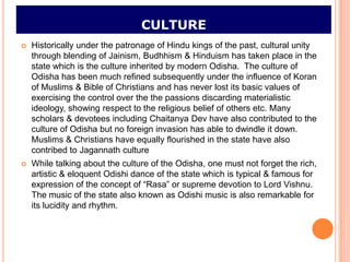 CULTURE
   Historically under the patronage of Hindu kings of the past, cultural unity
    through blending of Jainism, Budhhism & Hinduism has taken place in the
    state which is the culture inherited by modern Odisha. The culture of
    Odisha has been much refined subsequently under the influence of Koran
    of Muslims & Bible of Christians and has never lost its basic values of
    exercising the control over the the passions discarding materialistic
    ideology, showing respect to the religious belief of others etc. Many
    scholars & devotees including Chaitanya Dev have also contributed to the
    culture of Odisha but no foreign invasion has able to dwindle it down.
    Muslims & Christians have equally flourished in the state have also
    contribed to Jagannath culture
   While talking about the culture of the Odisha, one must not forget the rich,
    artistic & eloquent Odishi dance of the state which is typical & famous for
    expression of the concept of “Rasa” or supreme devotion to Lord Vishnu.
    The music of the state also known as Odishi music is also remarkable for
    its lucidity and rhythm.
 