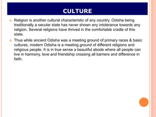 CULTURE
   Religion is another cultural characteristic of any country. Odisha being
    traditionally a secular state has never shown any intolerance towards any
    religion. Several religions have thrived in the comfortable cradle of this
    state.
   Thus while ancient Odisha was a meeting ground of primary races & basic
    cultures, modern Odisha is a meeting ground of different religions and
    religious people. It is in true sense a beautiful abode where all people can
    live in harmony, love and friendship crossing all barriers and difference in
    faith.
 