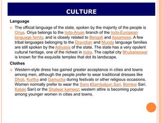 CULTURE
Language
   The official language of the state, spoken by the majority of the people is
    Oriya. Oriya belongs to the Indo-Aryan branch of the Indo-European
    language family, and is closely related to Bengali and Assamese. A few
    tribal languages belonging to the Dravidian and Munda language families
    are still spoken by the Adivasis of the state. The state has a very opulent
    cultural heritage, one of the richest in India. The capital city Bhubaneswar
    is known for the exquisite temples that dot its landscape.
Clothes
   Western-style dress has gained greater acceptance in cities and towns
    among men, although the people prefer to wear traditional dresses like
    Dhoti, Kurtha and Gamucha during festivals or other religious occasions.
    Women normally prefer to wear the Saris (Sambalpuri Sari, Bomkai Sari,
    Kataki Sari) or the Shalwar kameez; western attire is becoming popular
    among younger women in cities and towns.
 
