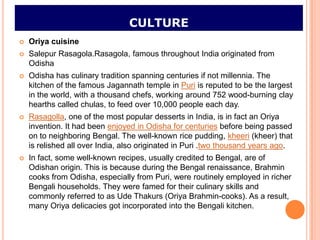 CULTURE
   Oriya cuisine
   Salepur Rasagola.Rasagola, famous throughout India originated from
    Odisha
   Odisha has culinary tradition spanning centuries if not millennia. The
    kitchen of the famous Jagannath temple in Puri is reputed to be the largest
    in the world, with a thousand chefs, working around 752 wood-burning clay
    hearths called chulas, to feed over 10,000 people each day.
   Rasagolla, one of the most popular desserts in India, is in fact an Oriya
    invention. It had been enjoyed in Odisha for centuries before being passed
    on to neighboring Bengal. The well-known rice pudding, kheeri (kheer) that
    is relished all over India, also originated in Puri .two thousand years ago.
   In fact, some well-known recipes, usually credited to Bengal, are of
    Odishan origin. This is because during the Bengal renaissance, Brahmin
    cooks from Odisha, especially from Puri, were routinely employed in richer
    Bengali households. They were famed for their culinary skills and
    commonly referred to as Ude Thakurs (Oriya Brahmin-cooks). As a result,
    many Oriya delicacies got incorporated into the Bengali kitchen.
 