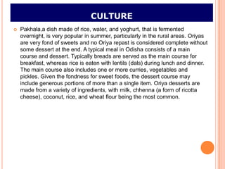 CULTURE
   Pakhala,a dish made of rice, water, and yoghurt, that is fermented
    overnight, is very popular in summer, particularly in the rural areas. Oriyas
    are very fond of sweets and no Oriya repast is considered complete without
    some dessert at the end. A typical meal in Odisha consists of a main
    course and dessert. Typically breads are served as the main course for
    breakfast, whereas rice is eaten with lentils (dals) during lunch and dinner.
    The main course also includes one or more curries, vegetables and
    pickles. Given the fondness for sweet foods, the dessert course may
    include generous portions of more than a single item. Oriya desserts are
    made from a variety of ingredients, with milk, chhenna (a form of ricotta
    cheese), coconut, rice, and wheat flour being the most common.
 