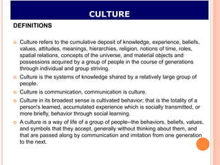 CULTURE
DEFINITIONS

   Culture refers to the cumulative deposit of knowledge, experience, beliefs,
    values, attitudes, meanings, hierarchies, religion, notions of time, roles,
    spatial relations, concepts of the universe, and material objects and
    possessions acquired by a group of people in the course of generations
    through individual and group striving.
   Culture is the systems of knowledge shared by a relatively large group of
    people.
   Culture is communication, communication is culture.
   Culture in its broadest sense is cultivated behavior; that is the totality of a
    person's learned, accumulated experience which is socially transmitted, or
    more briefly, behavior through social learning.
   A culture is a way of life of a group of people--the behaviors, beliefs, values,
    and symbols that they accept, generally without thinking about them, and
    that are passed along by communication and imitation from one generation
    to the next.
 
