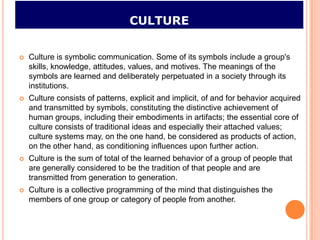 CULTURE


   Culture is symbolic communication. Some of its symbols include a group's
    skills, knowledge, attitudes, values, and motives. The meanings of the
    symbols are learned and deliberately perpetuated in a society through its
    institutions.
   Culture consists of patterns, explicit and implicit, of and for behavior acquired
    and transmitted by symbols, constituting the distinctive achievement of
    human groups, including their embodiments in artifacts; the essential core of
    culture consists of traditional ideas and especially their attached values;
    culture systems may, on the one hand, be considered as products of action,
    on the other hand, as conditioning influences upon further action.
   Culture is the sum of total of the learned behavior of a group of people that
    are generally considered to be the tradition of that people and are
    transmitted from generation to generation.
   Culture is a collective programming of the mind that distinguishes the
    members of one group or category of people from another.
 