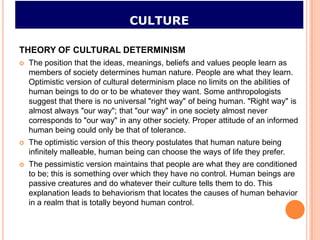 CULTURE

THEORY OF CULTURAL DETERMINISM
   The position that the ideas, meanings, beliefs and values people learn as
    members of society determines human nature. People are what they learn.
    Optimistic version of cultural determinism place no limits on the abilities of
    human beings to do or to be whatever they want. Some anthropologists
    suggest that there is no universal "right way" of being human. "Right way" is
    almost always "our way"; that "our way" in one society almost never
    corresponds to "our way" in any other society. Proper attitude of an informed
    human being could only be that of tolerance.
   The optimistic version of this theory postulates that human nature being
    infinitely malleable, human being can choose the ways of life they prefer.
   The pessimistic version maintains that people are what they are conditioned
    to be; this is something over which they have no control. Human beings are
    passive creatures and do whatever their culture tells them to do. This
    explanation leads to behaviorism that locates the causes of human behavior
    in a realm that is totally beyond human control.
 
