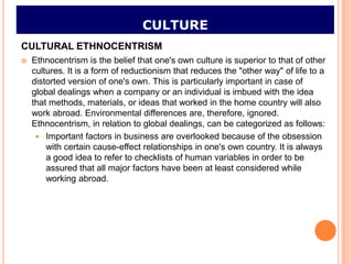 CULTURE
CULTURAL ETHNOCENTRISM
   Ethnocentrism is the belief that one's own culture is superior to that of other
    cultures. It is a form of reductionism that reduces the "other way" of life to a
    distorted version of one's own. This is particularly important in case of
    global dealings when a company or an individual is imbued with the idea
    that methods, materials, or ideas that worked in the home country will also
    work abroad. Environmental differences are, therefore, ignored.
    Ethnocentrism, in relation to global dealings, can be categorized as follows:
      Important factors in business are overlooked because of the obsession
        with certain cause-effect relationships in one's own country. It is always
        a good idea to refer to checklists of human variables in order to be
        assured that all major factors have been at least considered while
        working abroad.
 