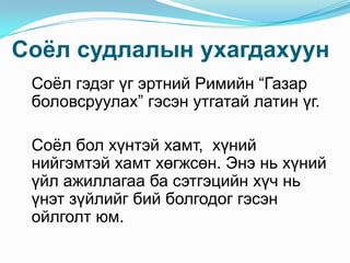 Соѐл судлалын ухагдахуун
Соѐл гэдэг үг эртний Римийн “Газар
боловсруулах” гэсэн утгатай латин үг.
Соѐл бол хүнтэй хамт, хүний
нийгэмтэй хамт хөгжсөн. Энэ нь хүний
үйл ажиллагаа ба сэтгэцийн хүч нь
үнэт зүйлийг бий болгодог гэсэн
ойлголт юм.

 
