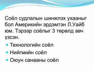 Соѐл судлалын шинжлэх ухааныг
бол Америкийн эрдэмтэн Л.Уайб
юм. Тэрээр соѐлыг 3 төрөлд авч
үзсэн.
 Технологийн соѐл
 Нийгмийн соѐл
 Оюун санааны соѐл

 