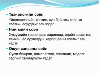  Технологийн соѐл
Үйлдвэрлэлийн хөгжил, хүн байгаль хоѐрын
соѐлын асуудлыг авч үздэг.
 Нийгмийн соѐл
Хүмүүсийн хоорондын харилцаа, эдийн засаг, гоо
сайхан, ѐс суртахуун, харилцааны соѐлыг авч
үздэг.
 Оюун санааны соѐл
Сүсэг бишрэл, домог, итгэл, үнэмшил, мэдлэг
зэргийг хамааруулж үздэг.

 