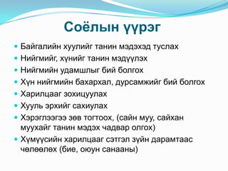Соѐлын үүрэг
 Байгалийн хуулийг танин мэдэхэд туслах

 Нийгмийг, хүнийг танин мэдүүлэх
 Нийгмийн удамшлыг бий болгох
 Хүн нийгмийн бахархал, дурсамжийг бий болгох
 Харилцааг зохицуулах
 Хууль эрхийг сахиулах
 Хэрэглээгээ зөв тогтоох, (сайн муу, сайхан

муухайг танин мэдэх чадвар олгох)
 Хүмүүсийн харилцааг сэтгэл зүйн дарамтаас
чөлөөлөх (бие, оюун санааны)

 
