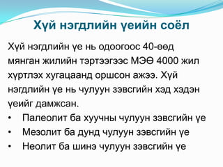 Хүй нэгдлийн үеийн соѐл
Хүй нэгдлийн үе нь одоогоос 40-өөд
мянган жилийн тэртээгээс МЭӨ 4000 жил
хүртлэх хугацаанд оршсон ажээ. Хүй
нэгдлийн үе нь чулуун зэвсгийн хэд хэдэн
үеийг дамжсан.
• Палеолит ба хуучны чулуун зэвсгийн үе
• Мезолит ба дунд чулуун зэвсгийн үе
• Неолит ба шинэ чулуун зэвсгийн үе

 