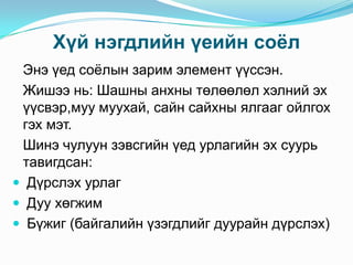 Хүй нэгдлийн үеийн соѐл
Энэ үед соѐлын зарим элемент үүссэн.
Жишээ нь: Шашны анхны төлөөлөл хэлний эх
үүсвэр,муу муухай, сайн сайхны ялгааг ойлгох
гэх мэт.
Шинэ чулуун зэвсгийн үед урлагийн эх суурь
тавигдсан:
 Дүрслэх урлаг
 Дуу хөгжим
 Бүжиг (байгалийн үзэгдлийг дуурайн дүрслэх)

 