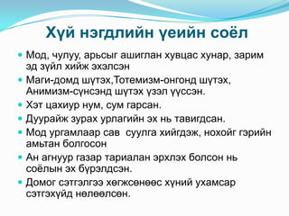 Хүй нэгдлийн үеийн соѐл
 Мод, чулуу, арьсыг ашиглан хувцас хунар, зарим








эд зүйл хийж эхэлсэн
Маги-домд шүтэх,Тотемизм-онгонд шүтэх,
Анимизм-сүнсэнд шүтэх үзэл үүссэн.
Хэт цахиур нум, сум гарсан.
Дуурайж зурах урлагийн эх нь тавигдсан.
Мод ургамлаар сав суулга хийгдэж, нохойг гэрийн
амьтан болгосон
Ан агнуур газар тариалан эрхлэх болсон нь
соѐлын эх бүрэлдсэн.
Домог сэтгэлгээ хөгжсөнөөс хүний ухамсар
сэтгэхүйд нөлөөлсөн.

 