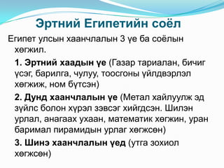 Эртний Египетийн соѐл
Египет улсын хаанчлалын 3 үе ба соѐлын
хөгжил.
1. Эртний хаадын үе (Газар тариалан, бичиг
үсэг, барилга, чулуу, тоосгоны үйлдвэрлэл
хөгжиж, ном бүтсэн)
2. Дунд хаанчлалын үе (Метал хайлуулж эд
зүйлс болон хүрэл зэвсэг хийгдсэн. Шилэн
урлал, анагаах ухаан, математик хөгжин, уран
баримал пирамидын урлаг хөгжсөн)
3. Шинэ хаанчлалын үед (утга зохиол
хөгжсөн)

 