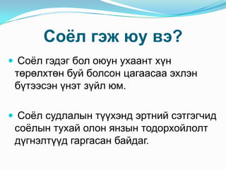 Соѐл гэж юу вэ?
 Соѐл гэдэг бол оюун ухаант хүн

төрөлхтөн буй болсон цагаасаа эхлэн
бүтээсэн үнэт зүйл юм.
 Соѐл судлалын түүхэнд эртний сэтгэгчид

соѐлын тухай олон янзын тодорхойлолт
дүгнэлтүүд гаргасан байдаг.

 