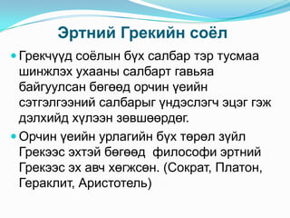 Эртний Грекийн соѐл
 Грекчүүд соѐлын бүх салбар тэр тусмаа

шинжлэх ухааны салбарт гавьяа
байгуулсан бөгөөд орчин үеийн
сэтгэлгээний салбарыг үндэслэгч эцэг гэж
дэлхийд хүлээн зөвшөөрдөг.
 Орчин үеийн урлагийн бүх төрөл зүйл
Грекээс эхтэй бөгөөд философи эртний
Грекээс эх авч хөгжсөн. (Сократ, Платон,
Гераклит, Аристотель)

 