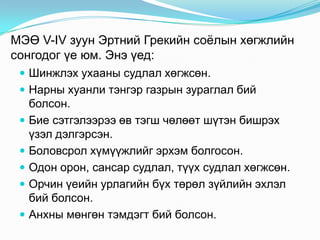 МЭӨ V-IV зуун Эртний Грекийн соѐлын хөгжлийн
сонгодог үе юм. Энэ үед:
 Шинжлэх ухааны судлал хөгжсөн.

 Нарны хуанли тэнгэр газрын зураглал бий






болсон.
Бие сэтгэлээрээ өв тэгш чөлөөт шүтэн бишрэх
үзэл дэлгэрсэн.
Боловсрол хүмүүжлийг эрхэм болгосон.
Одон орон, сансар судлал, түүх судлал хөгжсөн.
Орчин үеийн урлагийн бүх төрөл зүйлийн эхлэл
бий болсон.
Анхны мөнгөн тэмдэгт бий болсон.

 