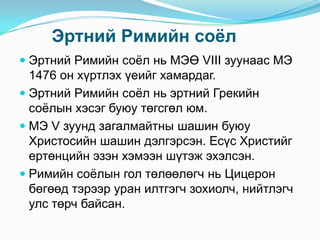 Эртний Римийн соѐл
 Эртний Римийн соѐл нь МЭӨ VIII зуунаас МЭ
1476 он хүртлэх үеийг хамардаг.
 Эртний Римийн соѐл нь эртний Грекийн
соѐлын хэсэг буюу төгсгөл юм.
 МЭ V зуунд загалмайтны шашин буюу

Христосийн шашин дэлгэрсэн. Есүс Христийг
ертөнцийн эзэн хэмээн шүтэж эхэлсэн.
 Римийн соѐлын гол төлөөлөгч нь Цицерон
бөгөөд тэрээр уран илтгэгч зохиолч, нийтлэгч
улс төрч байсан.

 
