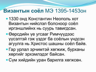 Византын соѐл МЭ 1395-1453он
 1330 онд Константин Неополь хот

Византын нийслэл болсноор соѐл
иргэншлийнх нь суурь тавигдсан.
 Өөрсдийн үе угсааг Римчүүдээс
үүсэлтэй гэж үздэг ба соѐлын үндсэн
агуулга нь Христос шашны соѐл байв.
 Гар урлал эрчимтэй хөгжиж, бурханы
хөргийг эрхэмлэдэг байсан.
 Сүм хийдийн уран барилга хөгжсөн.

 