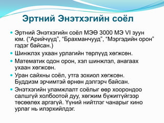 Эртний Энэтхэгийн соѐл
 Эртний Энэтхэгийн соѐл МЭӨ 3000 МЭ VI зуун






юм. (“Арийчүүд”, “Брахманчууд”, “Мэргэдийн орон”
гэдэг байсан.)
Шинжлэх ухаан урлагийн төрлүүд хөгжсөн.
Математик одон орон, хэл шинжлэл, анагаах
ухаан хөгжсөн.
Уран сайхны соѐл, утга зохиол хөгжсөн.
Буддизм эрчимтэй өрнөн дэлгэрч байсан.
Энэтхэгийн уламжлалт соѐлыг өөр хоорондоо
салшгүй холбоотой дуу, хөгжим бүжиггүйгээр
төсөөлөх аргагүй. Үүний нийтлэг чанарыг кино
урлаг нь илэрхийлдэг.

 