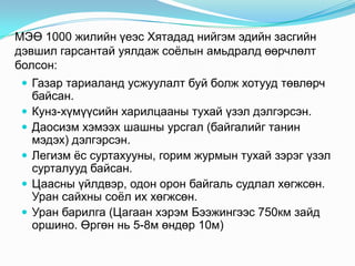 МЭӨ 1000 жилийн үеэс Хятадад нийгэм эдийн засгийн
дэвшил гарсантай уялдаж соѐлын амьдралд өөрчлөлт
болсон:
 Газар тариаланд усжуулалт буй болж хотууд төвлөрч








байсан.
Кунз-хүмүүсийн харилцааны тухай үзэл дэлгэрсэн.
Даосизм хэмээх шашны урсгал (байгалийг танин
мэдэх) дэлгэрсэн.
Легизм ѐс суртахууны, горим журмын тухай зэрэг үзэл
сурталууд байсан.
Цаасны үйлдвэр, одон орон байгаль судлал хөгжсөн.
Уран сайхны соѐл их хөгжсөн.
Уран барилга (Цагаан хэрэм Бээжингээс 750км зайд
оршино. Өргөн нь 5-8м өндөр 10м)

 