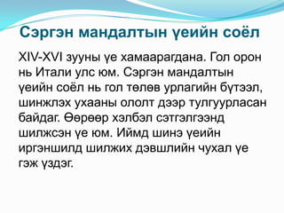 Сэргэн мандалтын үеийн соѐл
XIV-XVI зууны үе хамаарагдана. Гол орон
нь Итали улс юм. Сэргэн мандалтын
үеийн соѐл нь гол төлөв урлагийн бүтээл,
шинжлэх ухааны ололт дээр тулгуурласан
байдаг. Өөрөөр хэлбэл сэтгэлгээнд
шилжсэн үе юм. Иймд шинэ үеийн
иргэншилд шилжих дэвшлийн чухал үе
гэж үздэг.

 