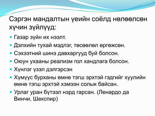 Сэргэн мандалтын үеийн соѐлд нөлөөлсөн
хүчин зүйлүүд:
 Газар зүйн их нээлт.
 Дэлхийн тухай мэдлэг, төсөөлөл өргөжсөн.
 Сэхээтний шинэ давхаргууд буй болсон.
 Оюун ухааны реализм гол хандлага болсон.

 Хүнлэг үзэл дэлгэрсэн
 Хүмүүс бурханы өмнө тэгш эрхтэй гэдгийг хуулийн

өмнө тэгш эрхтэй хэмээн сольж байсан.
 Урлаг уран бүтээл нэрд гарсан. (Ленардо да
Винчи, Шекспир)

 