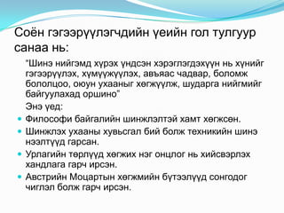 Соѐн гэгээрүүлэгчдийн үеийн гол тулгуур
санаа нь:






“Шинэ нийгэмд хүрэх үндсэн хэрэглэгдэхүүн нь хүнийг
гэгээрүүлэх, хүмүүжүүлэх, авъяас чадвар, боломж
бололцоо, оюун ухааныг хөгжүүлж, шударга нийгмийг
байгуулахад оршино”
Энэ үед:
Философи байгалийн шинжлэлтэй хамт хөгжсөн.
Шинжлэх ухааны хувьсгал бий болж техникийн шинэ
нээлтүүд гарсан.
Урлагийн төрлүүд хөгжих нэг онцлог нь хийсвэрлэх
хандлага гарч ирсэн.
Австрийн Моцартын хөгжмийн бүтээлүүд сонгодог
чиглэл болж гарч ирсэн.

 
