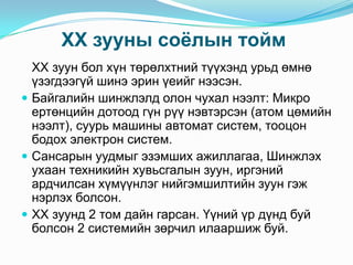 XX зууны соѐлын тойм
XX зуун бол хүн төрөлхтний түүхэнд урьд өмнө
үзэгдээгүй шинэ эрин үеийг нээсэн.
 Байгалийн шинжлэлд олон чухал нээлт: Микро
ертөнцийн дотоод гүн рүү нэвтэрсэн (атом цөмийн
нээлт), суурь машины автомат систем, тооцон
бодох электрон систем.
 Сансарын уудмыг эзэмших ажиллагаа, Шинжлэх
ухаан техникийн хувьсгалын зуун, иргэний
ардчилсан хүмүүнлэг нийгэмшилтийн зуун гэж
нэрлэх болсон.
 XX зуунд 2 том дайн гарсан. Үүний үр дүнд буй
болсон 2 системийн зөрчил илааршиж буй.

 