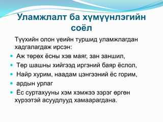 Уламжлалт ба хүмүүнлэгийн
соѐл
Түүхийн олон үеийн туршид уламжлагдан
хадгалагдаж ирсэн:
 Аж төрөх ѐсны хэв маяг, зан заншил,
 Төр шашны хийгээд иргэний баяр ѐслол,
 Найр хурим, наадам цэнгээний ѐс горим,
 ардын урлаг
 Ёс суртахууны хэм хэмжээ зэрэг өргөн
хүрээтэй асуудлууд хамаарагдана.

 