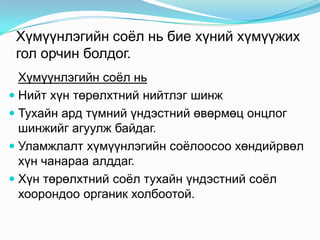 Хүмүүнлэгийн соѐл нь бие хүний хүмүүжих
гол орчин болдог.
Хүмүүнлэгийн соѐл нь
 Нийт хүн төрөлхтний нийтлэг шинж
 Тухайн ард түмний үндэстний өвөрмөц онцлог
шинжийг агуулж байдаг.
 Уламжлалт хүмүүнлэгийн соѐлоосоо хөндийрвөл
хүн чанараа алддаг.
 Хүн төрөлхтний соѐл тухайн үндэстний соѐл
хоорондоо органик холбоотой.

 