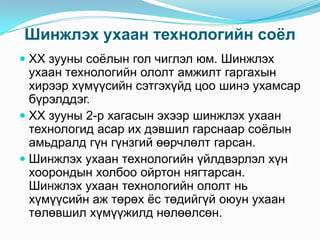 Шинжлэх ухаан технологийн соѐл
 XX зууны соѐлын гол чиглэл юм. Шинжлэх
ухаан технологийн ололт амжилт гаргахын

хирээр хүмүүсийн сэтгэхүйд цоо шинэ ухамсар
бүрэлддэг.
 XX зууны 2-р хагасын эхээр шинжлэх ухаан
технологид асар их дэвшил гарснаар соѐлын
амьдралд гүн гүнзгий өөрчлөлт гарсан.
 Шинжлэх ухаан технологийн үйлдвэрлэл хүн
хоорондын холбоо ойртон нягтарсан.
Шинжлэх ухаан технологийн ололт нь
хүмүүсийн аж төрөх ѐс төдийгүй оюун ухаан
төлөвшил хүмүүжилд нөлөөлсөн.

 