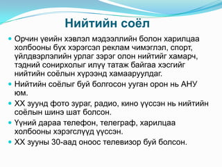 Нийтийн соѐл
 Орчин үеийн хэвлэл мэдээллийн болон харилцаа






холбооны бүх хэрэгсэл реклам чимэглэл, спорт,
үйлдвэрлэлийн урлаг зэрэг олон нийтийг хамарч,
тэдний сонирхолыг илүү татаж байгаа хэсгийг
нийтийн соѐлын хүрээнд хамааруулдаг.
Нийтийн соѐлыг буй болгосон ууган орон нь АНУ
юм.
XX зуунд фото зураг, радио, кино үүссэн нь нийтийн
соѐлын шинэ шат болсон.
Үүний дараа телефон, телеграф, харилцаа
холбооны хэрэгслүүд үүссэн.
XX зууны 30-аад оноос телевизор буй болсон.

 
