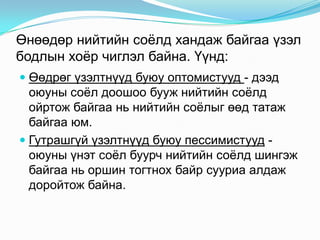 Өнөөдөр нийтийн соѐлд хандаж байгаа үзэл
бодлын хоѐр чиглэл байна. Үүнд:
 Өөдрөг үзэлтнүүд буюу оптомистууд - дээд
оюуны соѐл доошоо бууж нийтийн соѐлд
ойртож байгаа нь нийтийн соѐлыг өөд татаж
байгаа юм.

 Гутрашгүй үзэлтнүүд буюу пессимистууд оюуны үнэт соѐл буурч нийтийн соѐлд шингэж
байгаа нь оршин тогтнох байр сууриа алдаж
доройтож байна.

 