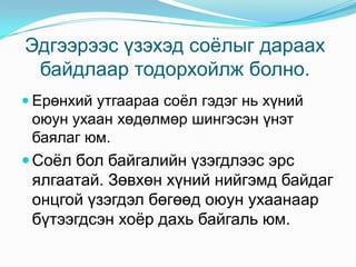 Эдгээрээс үзэхэд соѐлыг дараах
байдлаар тодорхойлж болно.
 Ерөнхий утгаараа соѐл гэдэг нь хүний

оюун ухаан хөдөлмөр шингэсэн үнэт
баялаг юм.

 Соѐл бол байгалийн үзэгдлээс эрс

ялгаатай. Зөвхөн хүний нийгэмд байдаг
онцгой үзэгдэл бөгөөд оюун ухаанаар
бүтээгдсэн хоѐр дахь байгаль юм.

 