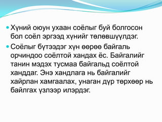  Хүний оюун ухаан соѐлыг буй болгосон

бол соѐл эргээд хүнийг төлөвшүүлдэг.
 Соѐлыг бүтээдэг хүн өөрөө байгаль
орчиндоо соѐлтой хандах ѐс. Байгалийг
танин мэдэх тусмаа байгальд соѐлтой
ханддаг. Энэ хандлага нь байгалийг
хайрлан хамгаалах, унаган дүр төрхөөр нь
байлгах үзлээр илэрдэг.

 