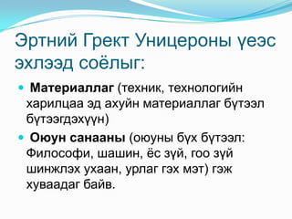 Эртний Грект Уницероны үеэс
эхлээд соѐлыг:
 Материаллаг (техник, технологийн

харилцаа эд ахуйн материаллаг бүтээл
бүтээгдэхүүн)
 Оюун санааны (оюуны бүх бүтээл:
Философи, шашин, ѐс зүй, гоо зүй
шинжлэх ухаан, урлаг гэх мэт) гэж
хуваадаг байв.

 