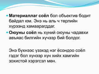  Материаллаг соѐл бол объектив бодит

байдал юм. Энэ нь аль ч төрлийн
хүрээнд хамаарагддаг.
 Оюуны соѐл нь хүний оюуны чадавхи
авъяас билгийн хүчээр бий болдог.
Энэ бүхнээс үзэхэд нэг ѐсондоо соѐл
гэдэг бол хүнээр хүн хийх хамгийн
зохистой хэрэгсэл мөн.

 