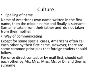 Culture
• Spelling of name
Name of Americans own name written in the first
name, then the middle name and finally is surname.
Surname taken from their father and do not taken
from their mother.
• Way of communicating
Except for some special cases, Americans often call
each other by their first name. However, there are
some common principles that foreign traders should
follow.
For once direct contact or by mail first, should call
each other by Mr., Mrs., Miss, Ms. or Dr. and then is
surname.
 