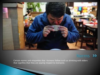 Certain norms and etiquettes that Koreans follow such as drinking with elders
that signifies that they are paying respect to everyone.
Norms
 
