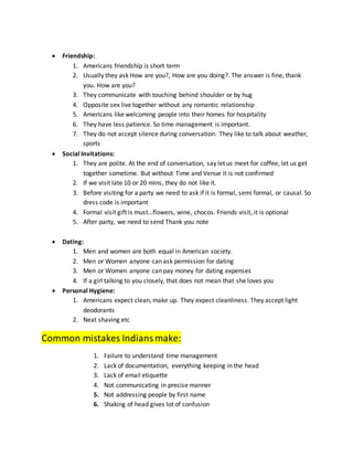  Friendship:
1. Americans friendship is short term
2. Usually they ask How are you?, How are you doing?. The answer is fine, thank
you. How are you?
3. They communicate with touching behind shoulder or by hug
4. Opposite sex live together without any romantic relationship
5. Americans like welcoming people into their homes for hospitality
6. They have less patience. So time management is important.
7. They do not accept silence during conversation. They like to talk about weather,
sports
 Social Invitations:
1. They are polite. At the end of conversation, say let us meet for coffee, let us get
together sometime. But without Time and Venue it is not confirmed
2. If we visit late 10 or 20 mins, they do not like it.
3. Before visiting for a party we need to ask if it is formal, semi formal, or causal. So
dress code is important
4. Formal visit gift is must…flowers, wine, chocos. Friends visit, it is optional
5. After party, we need to send Thank you note
 Dating:
1. Men and women are both equal in American society.
2. Men or Women anyone can ask permission for dating
3. Men or Women anyone can pay money for dating expenses
4. If a girl talking to you closely, that does not mean that she loves you
 Personal Hygiene:
1. Americans expect clean, make up. They expect cleanliness. They accept light
deodorants
2. Neat shaving etc
Common mistakes Indiansmake:
1. Failure to understand time management
2. Lack of documentation, everything keeping in the head
3. Lack of email etiquette
4. Not communicating in precise manner
5. Not addressing people by first name
6. Shaking of head gives lot of confusion
 