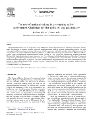 The role of national culture in determining safety 
performance: Challenges for the global oil and gas industry 
Kathryn Mearns *, Steven Yule 
Industrial Psychology Research Centre, School of Psychology, University of Aberdeen, UK 
Abstract 
This paper addresses the issue of occupational safety and how the process of globalisation can potentially influence the attitudes, 
beliefs and behaviour of disparate ‘national’ workforces working across the globe for the same multi-national company. The paper 
reviews published literature on cross-cultural differences in attitudes, perceptions and beliefs regarding safety and presents details of a 
study examining the relationship between Hofstede’s [Hofstede, G., 1984. Culture’s Consequences; International Differences in Work- 
Related Values, Abridged edition. Sage Publications, London, Hofstede, G., 1991. Culture and Organisations; Software of the Mind. 
McGraw Hill, Maidenhead] cultural values dimensions (i.e., Power Distance, Individualism/Collectivism, Masculinity/Femininity); 
safety climate (perceived management commitment to safety) and risk-taking behaviour in workforce members of a multi-national engi-neering 
organisation operating in six countries. The results suggest that more proximal influences such as perceived management com-mitment 
to safety and the efficacy of safety measures exert more impact on workforce behaviour and subsequent accident rates than 
fundamental national values. 
 2008 Elsevier Ltd. All rights reserved. 
Keywords: Cultural values; Safety climate; Risk-taking behaviour; Multi-national organisations 
1. Introduction 
This chapter addresses the issue of occupational safety 
and how the process of globalisation can potentially influ-ence 
the attitudes, beliefs and behaviour of disparate 
‘national’ workforces working across the globe for the 
same multi-national company. The industry under scrutiny 
is the oil and gas industry, which in the past decade or so, 
has become truly global in nature. Operating companies 
such as Exxon Mobil, BP, Shell EP, ConocoPhillips 
and ChevronTexaco are responsible for discovering and 
producing hydrocarbon reserves from areas as geographi-cally 
and ‘culturally’ diverse as Alaska, Azerbaijan, Algeria 
and Australia. Obviously, there are major climatic differ-ences 
between these areas as well as differences in the val-ues, 
beliefs, training, education and experience of their 
respective workforces. The picture is further complicated 
by the fact that a wide range of contractor and sub-con-tractor 
companies support the operating companies by 
developing infrastructure, offering engineering solutions 
and supplying and operating highly specialised equipment. 
These organisations provide most of the workforce for 
these projects and therefore shoulder much of the risk asso-ciated 
with finding and developing hydrocarbon reserves. 
Some of these organisations may be local in nature (partic-ularly 
the sub-contracting organisations) but sometimes 
they are also multi-national corporations often with head-quarters 
in the US, such as AMEC and Halliburton. 
The oil and gas industry is high risk in nature and sev-eral 
well-publicised inquiries into major disasters such as 
Piper Alpha (UK), Alexander Keilland (Norway), Long-ford 
(Australia) have focused the attention of both operat-ing 
and contracting company management on safety issues. 
For example, in the US, Canada, UK, Norway and the rest 
of Europe, the management of health, safety and the envi-ronment 
takes high priority, endorsed and monitored by 
* Corresponding author. Fax: +44 1224 273217. 
E-mail address: k.mearns@abdn.ac.uk (K. Mearns). 
0925-7535/$ - see front matter  2008 Elsevier Ltd. All rights reserved. 
doi:10.1016/j.ssci.2008.01.009 
www.elsevier.com/locate/ssci 
Available online at www.sciencedirect.com 
Safety Science 47 (2009) 777–785 
 