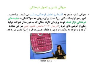 ‫فرًوگی‬ ‫تحٍل‬ ‫و‬ ‫شدن‬ ‫جٌاهی‬
•ٌ‫ة‬ ‫نيخط‬ ‫ؽصن‬ ‫حَاىی‬‫ةیؾتط‬ ‫فطٍيگی‬ ‫تػانل‬ ‫ه‬ ‫گفتهان‬‫ؽُد‬ ‫نی‬.‫ٍهیو‬ ‫زیطا‬
ٌ‫ة‬ ‫نرفُالتؾان‬ ‫فطهش‬ ‫ةطای‬ ‫دىیا‬ ‫ةظرگ‬ ‫تُلیصکييصگان‬ ‫ٍم‬ ‫انطهز‬‫ٍای‬ ٌ‫حيت‬
‫ٍصف‬ ‫ةازار‬ ‫فطٍيگی‬‫ىُکیا‬ ‫ؽطکت‬ ‫نثال‬ ‫ظُر‬ ٌ‫ة‬ ٌ‫ک‬ ‫چيان‬ ‫دارىص‬ ‫ای‬ ً‫هیژ‬ ٌ‫تُح‬
‫را‬ ‫سُد‬ ‫ٍای‬ ‫گُؽی‬ ‫از‬ ‫یکی‬‫درغال‬2003‫چیو‬ ‫کؾُر‬ ‫نشتؿ‬‫نخصد‬ ‫ظطاذی‬
‫دٍص‬ ‫نی‬ ‫تغییط‬ ‫را‬ ‫آن‬ ‫فطم‬ ‫ٍا‬ ‫چیيی‬ ٌ‫غالك‬ ‫نُرد‬ ‫فطم‬ ‫ه‬ ‫رىگ‬ ٌ‫ة‬ ٌ‫تُح‬ ‫ةا‬ ‫ه‬ ً‫کطد‬.
•NOKIA- CH 1
 